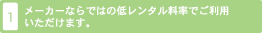 1. メーカーならではの低いレンタル料率でご利用いただけます。