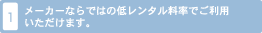 1. メーカーならではの低いレンタル料率でご利用いただけます。