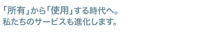 「所有」から「使用」する時代へ。私たちのサービスも進化します。