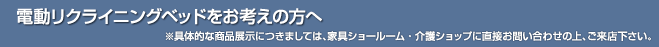 電動リクライニングベッドをお考えの方へ　※具体的な商品展示につきましては、家具ショールーム・介護ショップに直接お問い合わせの上、ご来店下さい。