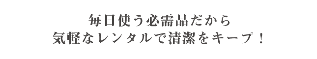 毎日使う必需品だから気軽なレンタルで清潔をキープ！