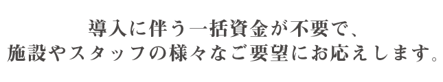 導入に伴う一括資金が不要で、施設やスタッフの様々なご要望にお応えします。