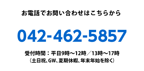 お電話でお問い合わせはこちらから：042-462-5857　受付時間：平日9時〜12時／13時〜17時（土日祝、GW、夏期休暇、年末年始を除く）
