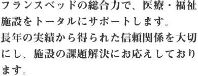 フランスベッドの総合力で、医療・福祉施設をトータルにサポートします。長年の実績から得られた信頼関係を大切にし、施設の課題解決にお応えしております。