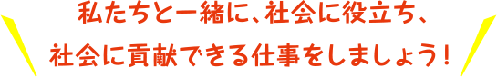 私たちと一緒に社会に役たち、社会に貢献できる仕事をしましよう！