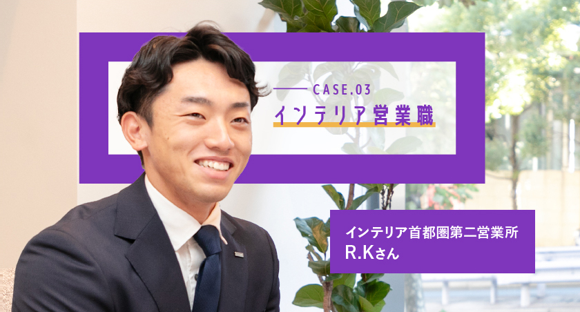 CASE.03 インテリア首都圏第二営業所 R.Kさん
