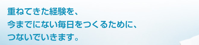重ねてきた経験を、今までにない毎日をつくるために、つないでいきます。